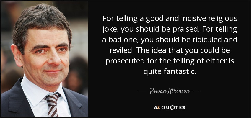 For telling a good and incisive religious joke, you should be praised. For telling a bad one, you should be ridiculed and reviled. The idea that you could be prosecuted for the telling of either is quite fantastic. - Rowan Atkinson
