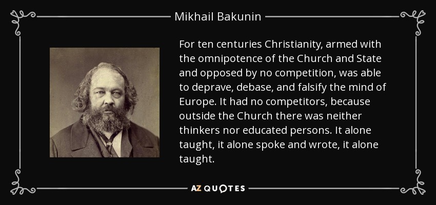 For ten centuries Christianity, armed with the omnipotence of the Church and State and opposed by no competition, was able to deprave, debase, and falsify the mind of Europe. It had no competitors, because outside the Church there was neither thinkers nor educated persons. It alone taught, it alone spoke and wrote, it alone taught. - Mikhail Bakunin