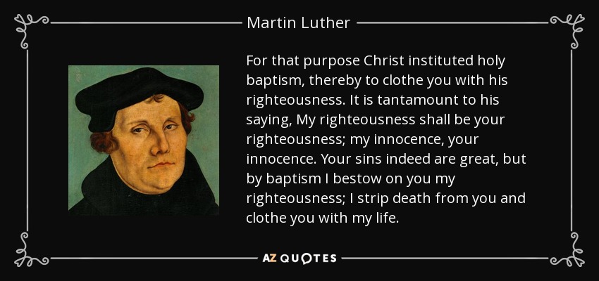 For that purpose Christ instituted holy baptism, thereby to clothe you with his righteousness. It is tantamount to his saying, My righteousness shall be your righteousness; my innocence, your innocence. Your sins indeed are great, but by baptism I bestow on you my righteousness; I strip death from you and clothe you with my life. - Martin Luther