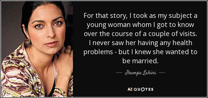 For that story, I took as my subject a young woman whom I got to know over the course of a couple of visits. I never saw her having any health problems - but I knew she wanted to be married. - Jhumpa Lahiri