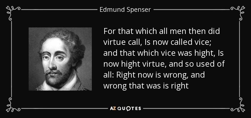 For that which all men then did virtue call, Is now called vice; and that which vice was hight, Is now hight virtue, and so used of all: Right now is wrong, and wrong that was is right - Edmund Spenser