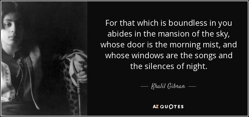 For that which is boundless in you abides in the mansion of the sky, whose door is the morning mist, and whose windows are the songs and the silences of night. - Khalil Gibran