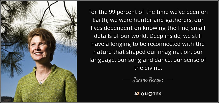 For the 99 percent of the time we've been on Earth, we were hunter and gatherers, our lives dependent on knowing the fine, small details of our world. Deep inside, we still have a longing to be reconnected with the nature that shaped our imagination, our language, our song and dance, our sense of the divine. - Janine Benyus