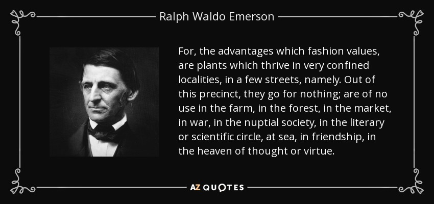 For, the advantages which fashion values, are plants which thrive in very confined localities, in a few streets, namely. Out of this precinct, they go for nothing; are of no use in the farm, in the forest, in the market, in war, in the nuptial society, in the literary or scientific circle, at sea, in friendship, in the heaven of thought or virtue. - Ralph Waldo Emerson