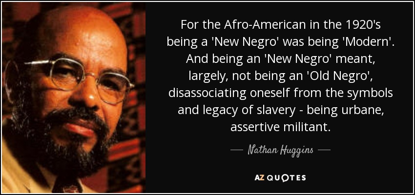 For the Afro-American in the 1920's being a 'New Negro' was being 'Modern'. And being an 'New Negro' meant, largely, not being an 'Old Negro', disassociating oneself from the symbols and legacy of slavery - being urbane, assertive militant. - Nathan Huggins