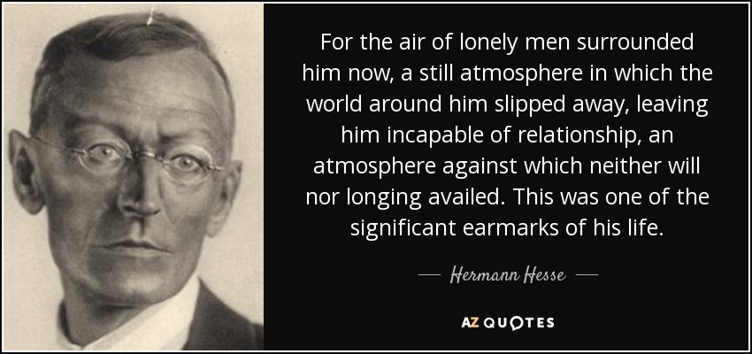 For the air of lonely men surrounded him now, a still atmosphere in which the world around him slipped away, leaving him incapable of relationship, an atmosphere against which neither will nor longing availed. This was one of the significant earmarks of his life. - Hermann Hesse