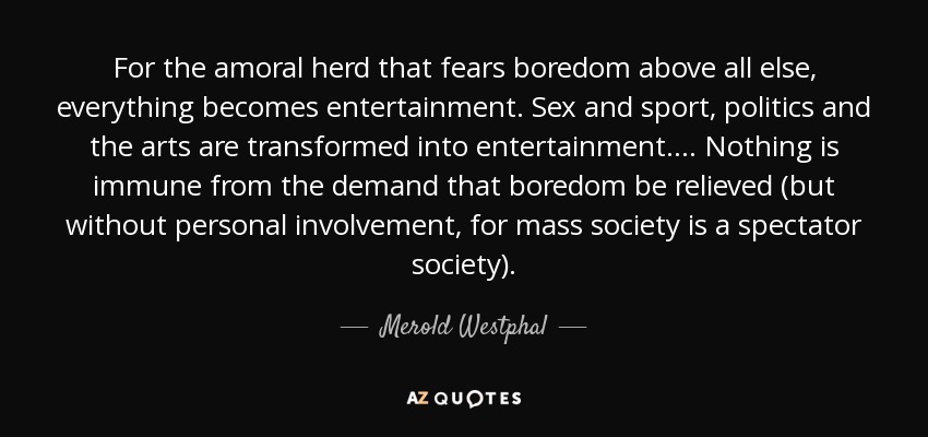 For the amoral herd that fears boredom above all else, everything becomes entertainment. Sex and sport, politics and the arts are transformed into entertainment. ... Nothing is immune from the demand that boredom be relieved (but without personal involvement, for mass society is a spectator society). - Merold Westphal