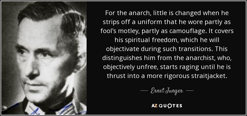 For the anarch, little is changed when he strips off a uniform that he wore partly as fool's motley, partly as camouflage. It covers his spiritual freedom, which he will objectivate during such transitions. This distinguishes him from the anarchist, who, objectively unfree, starts raging until he is thrust into a more rigorous straitjacket. - Ernst Junger