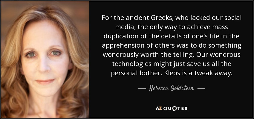 For the ancient Greeks, who lacked our social media, the only way to achieve mass duplication of the details of one's life in the apprehension of others was to do something wondrously worth the telling. Our wondrous technologies might just save us all the personal bother. Kleos is a tweak away. - Rebecca Goldstein