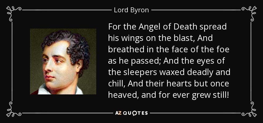 For the Angel of Death spread his wings on the blast, And breathed in the face of the foe as he passed; And the eyes of the sleepers waxed deadly and chill, And their hearts but once heaved, and for ever grew still! - Lord Byron