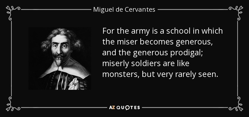For the army is a school in which the miser becomes generous, and the generous prodigal; miserly soldiers are like monsters, but very rarely seen. - Miguel de Cervantes