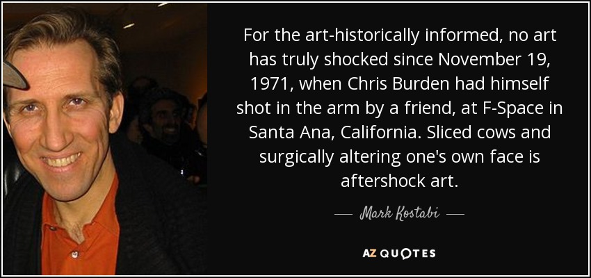 For the art-historically informed, no art has truly shocked since November 19, 1971, when Chris Burden had himself shot in the arm by a friend, at F-Space in Santa Ana, California. Sliced cows and surgically altering one's own face is aftershock art. - Mark Kostabi