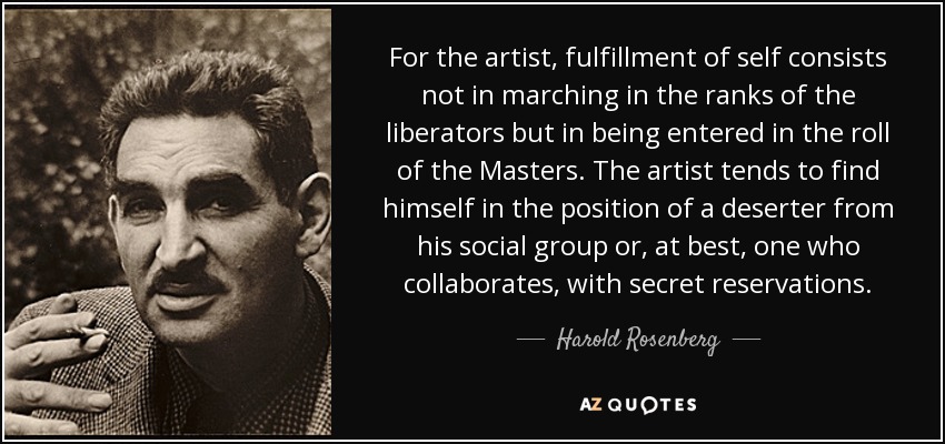 For the artist, fulfillment of self consists not in marching in the ranks of the liberators but in being entered in the roll of the Masters. The artist tends to find himself in the position of a deserter from his social group or, at best, one who collaborates, with secret reservations. - Harold Rosenberg