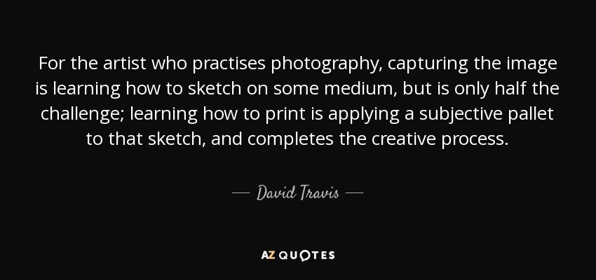 For the artist who practises photography, capturing the image is learning how to sketch on some medium, but is only half the challenge; learning how to print is applying a subjective pallet to that sketch, and completes the creative process. - David Travis