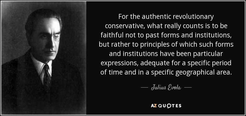 For the authentic revolutionary conservative, what really counts is to be faithful not to past forms and institutions, but rather to principles of which such forms and institutions have been particular expressions, adequate for a specific period of time and in a specific geographical area. - Julius Evola