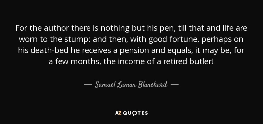 For the author there is nothing but his pen, till that and life are worn to the stump: and then, with good fortune, perhaps on his death-bed he receives a pension and equals, it may be, for a few months, the income of a retired butler! - Samuel Laman Blanchard