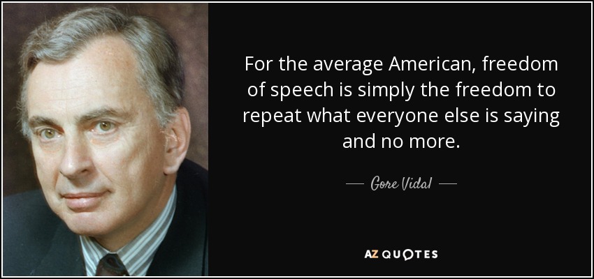For the average American, freedom of speech is simply the freedom to repeat what everyone else is saying and no more. - Gore Vidal