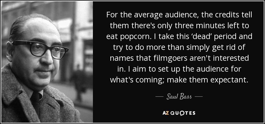 For the average audience, the credits tell them there's only three minutes left to eat popcorn. I take this ‘dead’ period and try to do more than simply get rid of names that filmgoers aren't interested in. I aim to set up the audience for what's coming; make them expectant. - Saul Bass