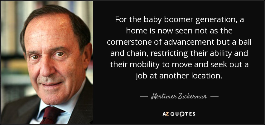 For the baby boomer generation, a home is now seen not as the cornerstone of advancement but a ball and chain, restricting their ability and their mobility to move and seek out a job at another location. - Mortimer Zuckerman