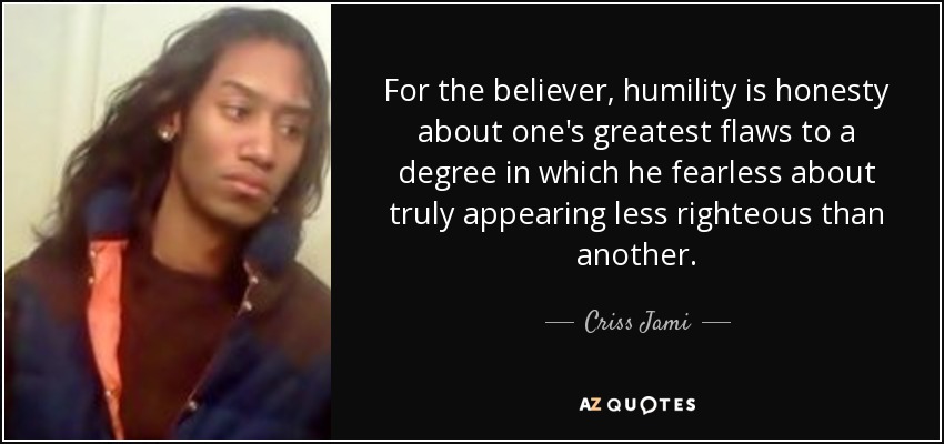 For the believer, humility is honesty about one's greatest flaws to a degree in which he fearless about truly appearing less righteous than another. - Criss Jami