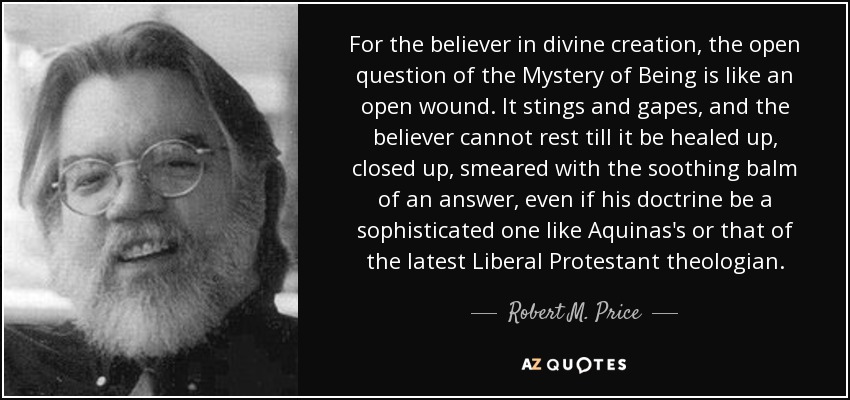 For the believer in divine creation, the open question of the Mystery of Being is like an open wound. It stings and gapes, and the believer cannot rest till it be healed up, closed up, smeared with the soothing balm of an answer, even if his doctrine be a sophisticated one like Aquinas's or that of the latest Liberal Protestant theologian. - Robert M. Price