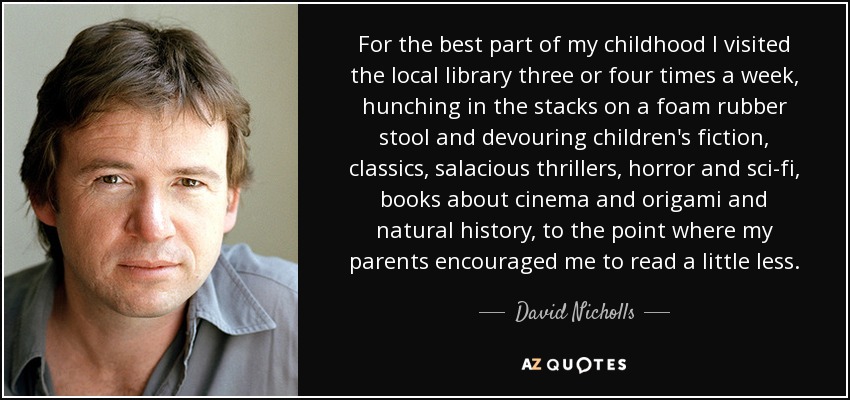 For the best part of my childhood I visited the local library three or four times a week, hunching in the stacks on a foam rubber stool and devouring children's fiction, classics, salacious thrillers, horror and sci-fi, books about cinema and origami and natural history, to the point where my parents encouraged me to read a little less. - David Nicholls