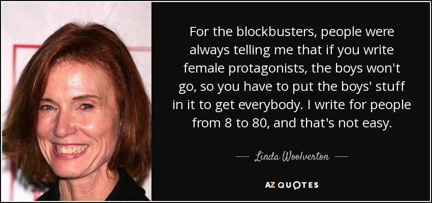 For the blockbusters, people were always telling me that if you write female protagonists, the boys won't go, so you have to put the boys' stuff in it to get everybody. I write for people from 8 to 80, and that's not easy. - Linda Woolverton