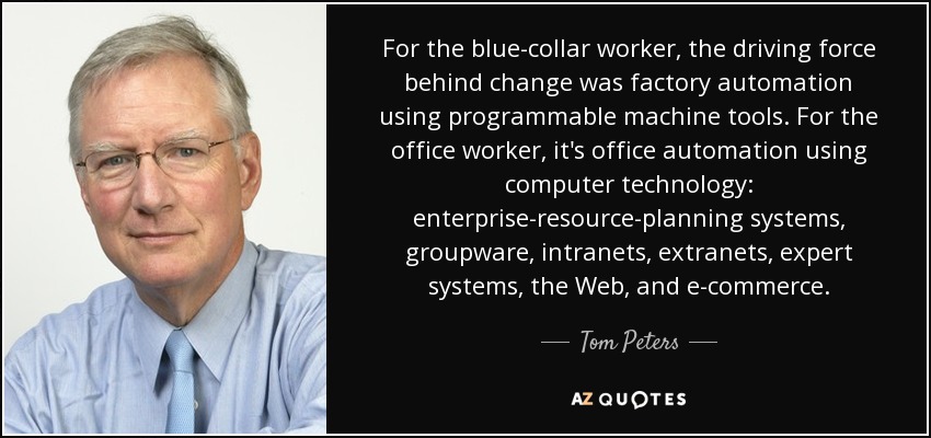 For the blue-collar worker, the driving force behind change was factory automation using programmable machine tools. For the office worker, it's office automation using computer technology: enterprise-resource-planning systems, groupware, intranets, extranets, expert systems, the Web, and e-commerce. - Tom Peters
