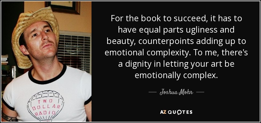 For the book to succeed, it has to have equal parts ugliness and beauty, counterpoints adding up to emotional complexity. To me, there's a dignity in letting your art be emotionally complex. - Joshua Mohr