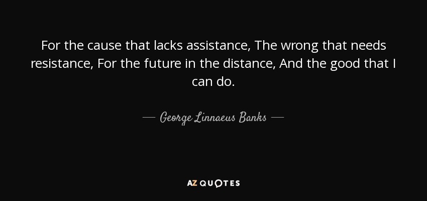 For the cause that lacks assistance, The wrong that needs resistance, For the future in the distance, And the good that I can do. - George Linnaeus Banks