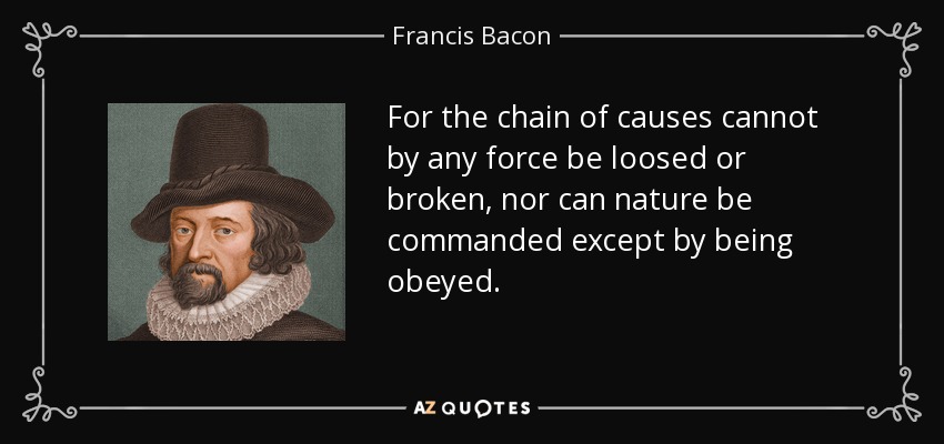 For the chain of causes cannot by any force be loosed or broken, nor can nature be commanded except by being obeyed. - Francis Bacon