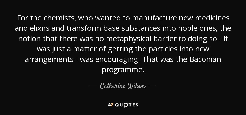 For the chemists, who wanted to manufacture new medicines and elixirs and transform base substances into noble ones, the notion that there was no metaphysical barrier to doing so - it was just a matter of getting the particles into new arrangements - was encouraging. That was the Baconian programme. - Catherine Wilson