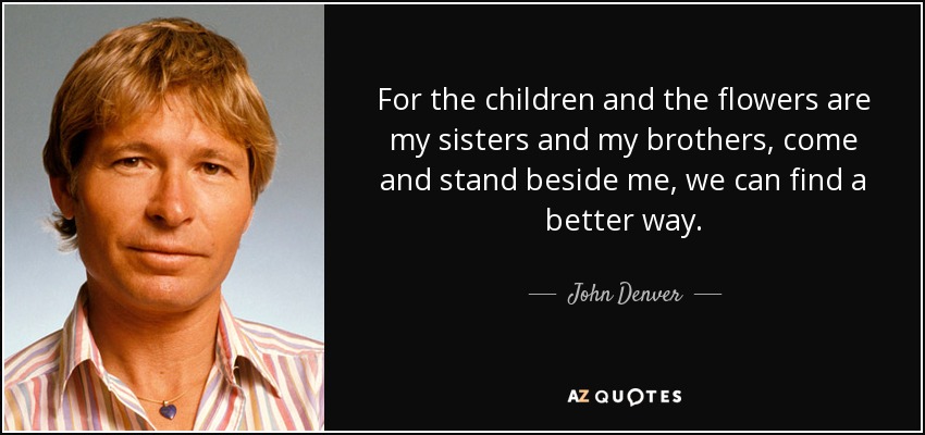 For the children and the flowers are my sisters and my brothers, come and stand beside me, we can find a better way. - John Denver