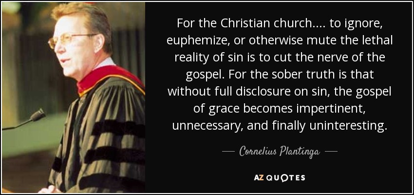 For the Christian church.... to ignore, euphemize, or otherwise mute the lethal reality of sin is to cut the nerve of the gospel. For the sober truth is that without full disclosure on sin, the gospel of grace becomes impertinent, unnecessary, and finally uninteresting. - Cornelius Plantinga