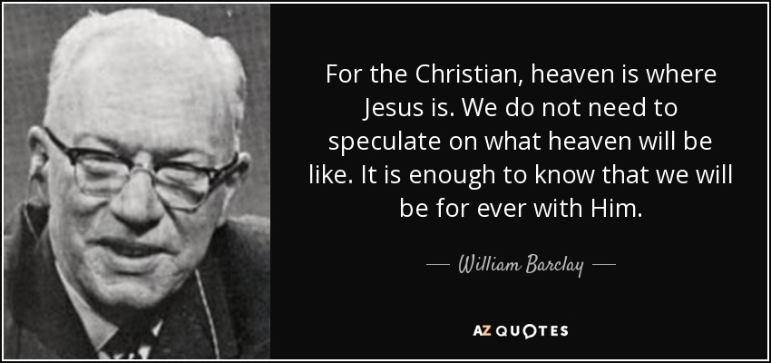For the Christian, heaven is where Jesus is. We do not need to speculate on what heaven will be like. It is enough to know that we will be for ever with Him. - William Barclay