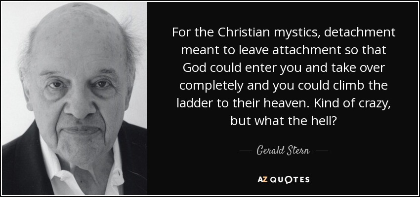 For the Christian mystics, detachment meant to leave attachment so that God could enter you and take over completely and you could climb the ladder to their heaven. Kind of crazy, but what the hell? - Gerald Stern