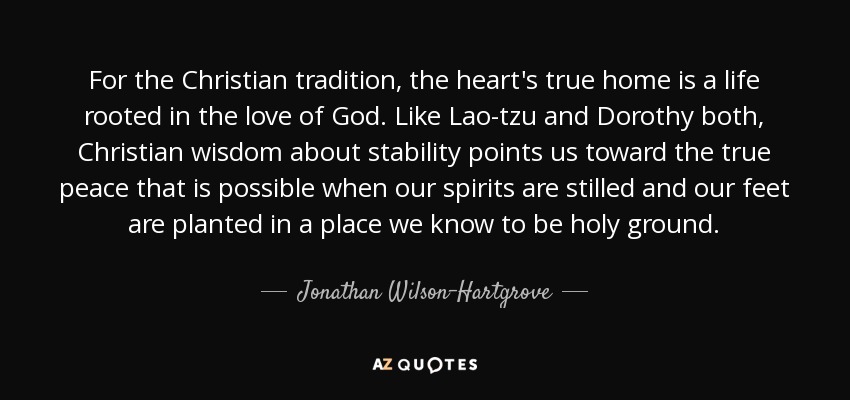 For the Christian tradition, the heart's true home is a life rooted in the love of God. Like Lao-tzu and Dorothy both, Christian wisdom about stability points us toward the true peace that is possible when our spirits are stilled and our feet are planted in a place we know to be holy ground. - Jonathan Wilson-Hartgrove