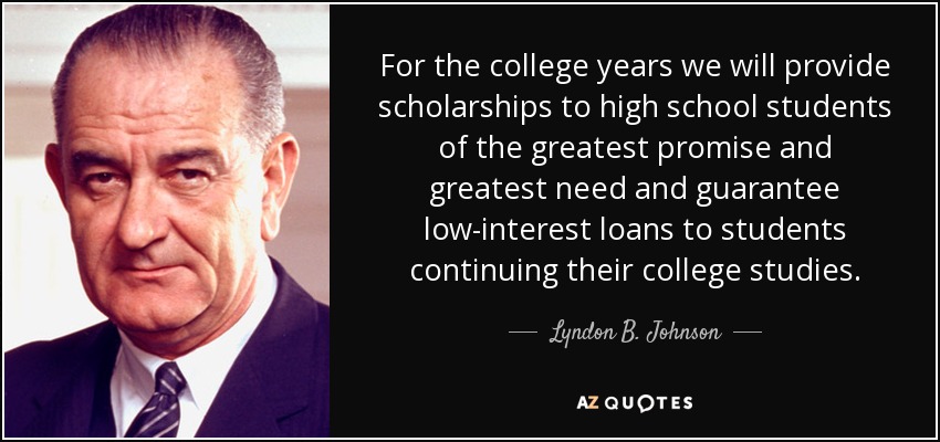 For the college years we will provide scholarships to high school students of the greatest promise and greatest need and guarantee low-interest loans to students continuing their college studies. - Lyndon B. Johnson