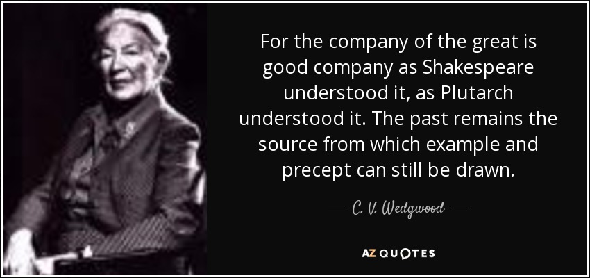 For the company of the great is good company as Shakespeare understood it, as Plutarch understood it. The past remains the source from which example and precept can still be drawn. - C. V. Wedgwood