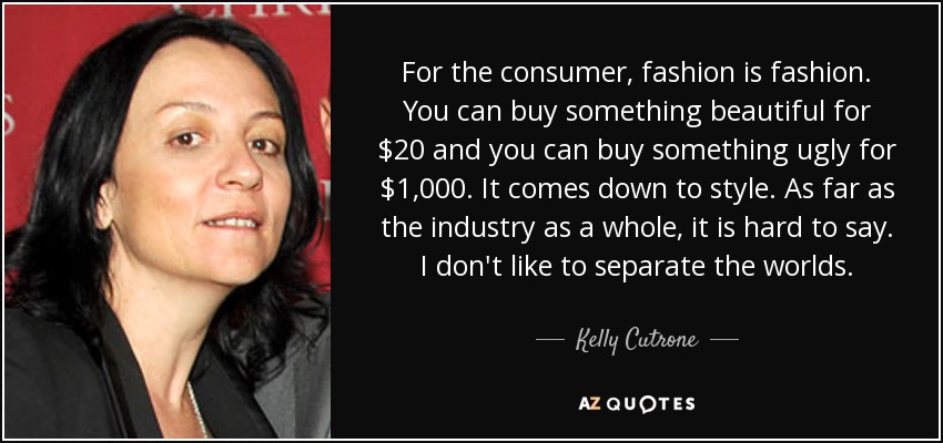 For the consumer, fashion is fashion. You can buy something beautiful for $20 and you can buy something ugly for $1,000. It comes down to style. As far as the industry as a whole, it is hard to say. I don't like to separate the worlds. - Kelly Cutrone
