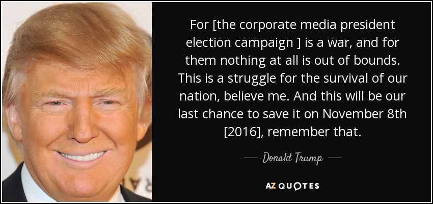 For [the corporate media president election campaign ] is a war, and for them nothing at all is out of bounds. This is a struggle for the survival of our nation, believe me. And this will be our last chance to save it on November 8th [2016], remember that. - Donald Trump