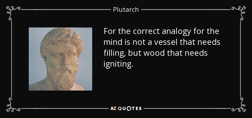 For the correct analogy for the mind is not a vessel that needs filling, but wood that needs igniting. - Plutarch