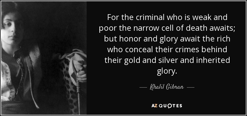 For the criminal who is weak and poor the narrow cell of death awaits; but honor and glory await the rich who conceal their crimes behind their gold and silver and inherited glory. - Khalil Gibran