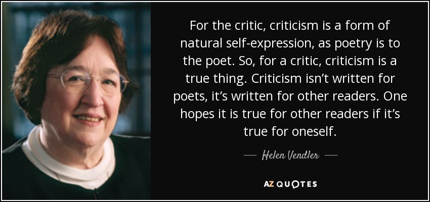 For the critic, criticism is a form of natural self-expression, as poetry is to the poet. So, for a critic, criticism is a true thing. Criticism isn’t written for poets, it’s written for other readers. One hopes it is true for other readers if it’s true for oneself. - Helen Vendler