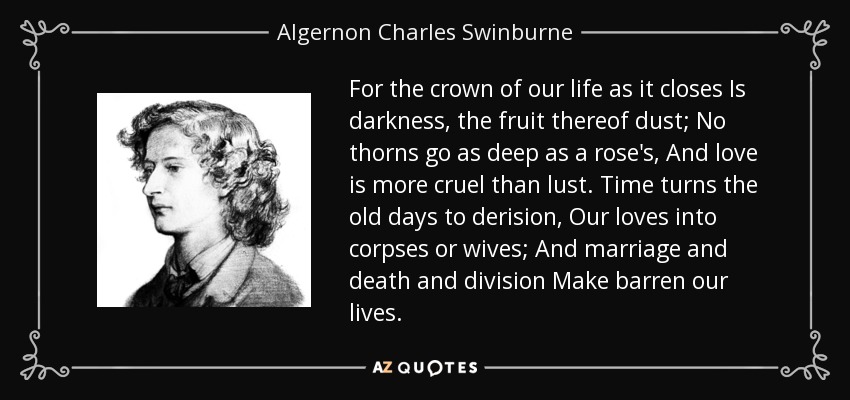 For the crown of our life as it closes Is darkness, the fruit thereof dust; No thorns go as deep as a rose's, And love is more cruel than lust. Time turns the old days to derision, Our loves into corpses or wives; And marriage and death and division Make barren our lives. - Algernon Charles Swinburne