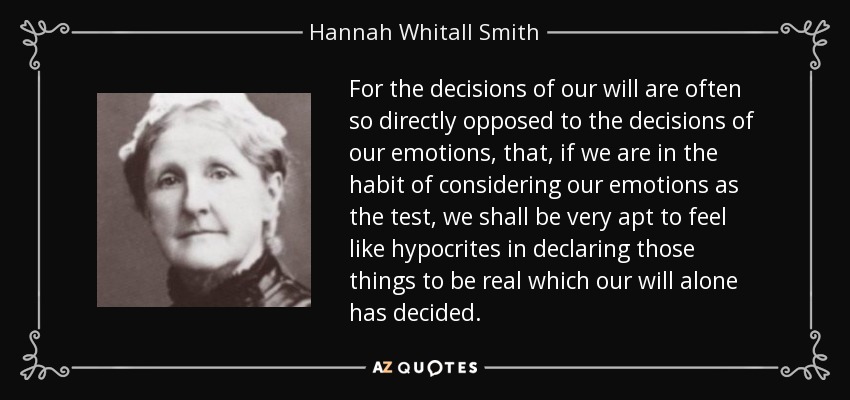 For the decisions of our will are often so directly opposed to the decisions of our emotions, that, if we are in the habit of considering our emotions as the test, we shall be very apt to feel like hypocrites in declaring those things to be real which our will alone has decided. - Hannah Whitall Smith