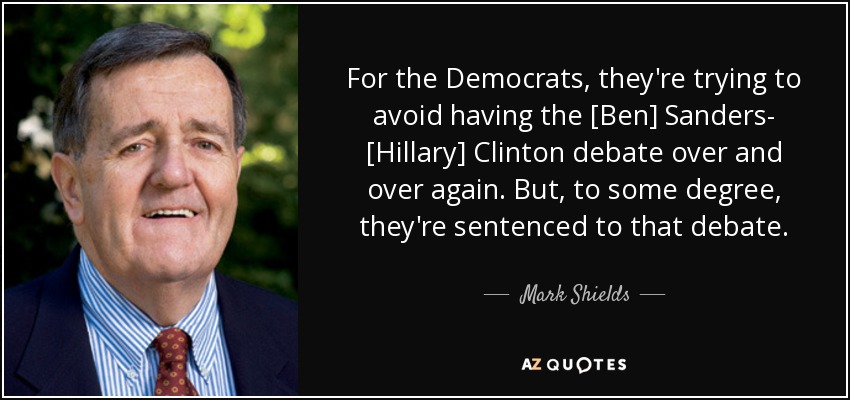 For the Democrats, they're trying to avoid having the [Ben] Sanders- [Hillary] Clinton debate over and over again. But, to some degree, they're sentenced to that debate. - Mark Shields