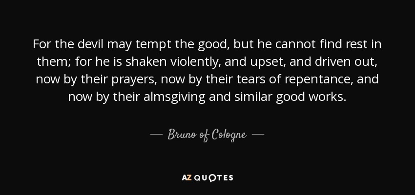 For the devil may tempt the good, but he cannot find rest in them; for he is shaken violently, and upset, and driven out, now by their prayers, now by their tears of repentance, and now by their almsgiving and similar good works. - Bruno of Cologne