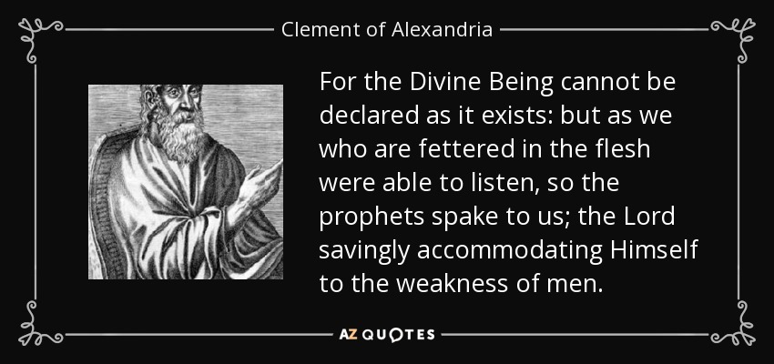For the Divine Being cannot be declared as it exists: but as we who are fettered in the flesh were able to listen, so the prophets spake to us; the Lord savingly accommodating Himself to the weakness of men. - Clement of Alexandria