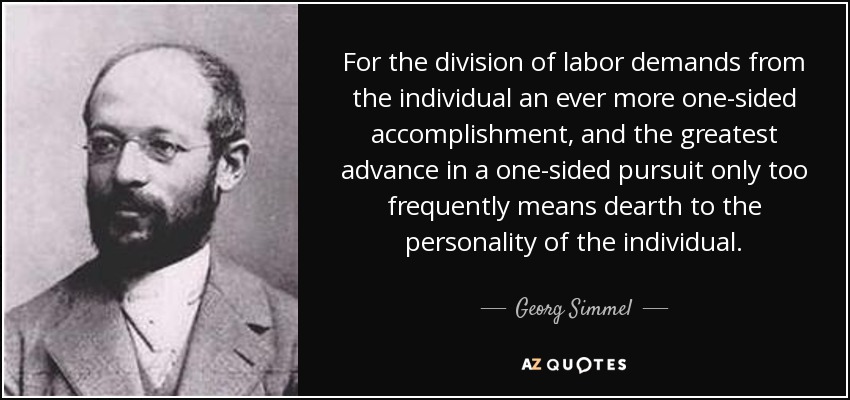 For the division of labor demands from the individual an ever more one-sided accomplishment, and the greatest advance in a one-sided pursuit only too frequently means dearth to the personality of the individual. - Georg Simmel